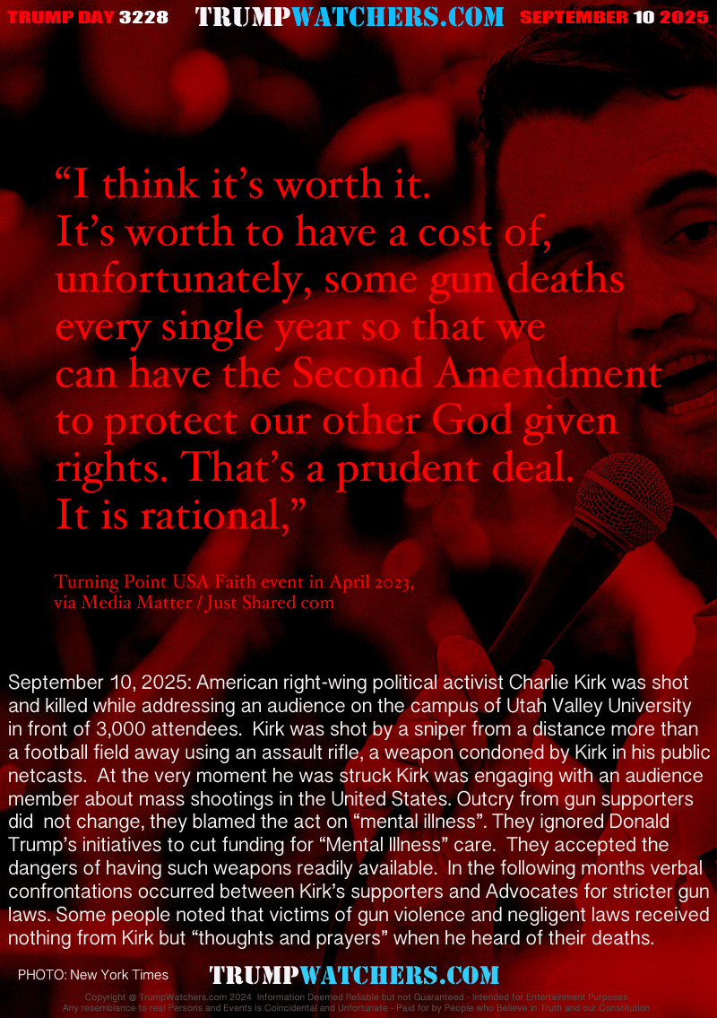 “I think it’s worth it. 
It’s worth to have a cost of, 
unfortunately, some gun deaths 
every single year so that we 
can have the Second Amendment 
to protect our other God given 
rights. That’s a prudent deal. 
It is rational,”

Turning Point USA Faith event in April 2023, 
via Media Matter / Just Shared com

September 10, 2025: American right-wing political activist Charlie Kirk was shot
and killed while addressing an audience on the campus of Utah Valley University
in front of 3,000 attendees.  Kirk was shot by a sniper from a distance more than
a football field away using an assault rifle, a weapon condoned by Kirk in his public
netcasts.  At the very moment he was struck Kirk was engaging with an audience
member about mass shootings in the United States. Outcry from gun supporters
did  not change, they blamed the act on “mental illness”. They ignored Donald
Trump’s initiatives to cut funding for “Mental Illness” care.  They accepted the
dangers of having such weapons readily available.  In the following months verbal
confrontations occurred between Kirk’s supporters and Advocates for stricter gun
laws. Some people noted that victims of gun violence and negligent laws received
nothing from Kirk but “thoughts and prayers” when he heard of their deaths.